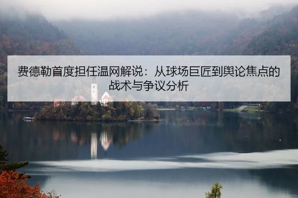费德勒首度担任温网解说：从球场巨匠到舆论焦点的战术与争议分析